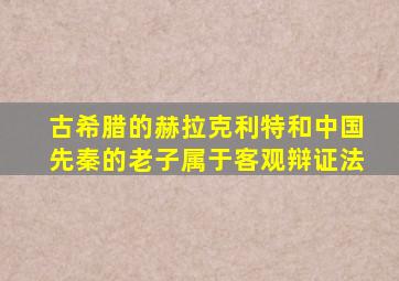 古希腊的赫拉克利特和中国先秦的老子属于客观辩证法