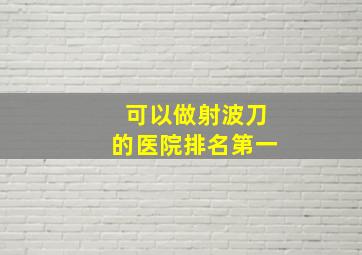 可以做射波刀的医院排名第一