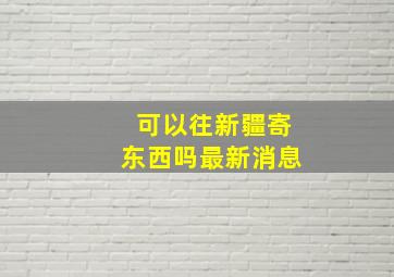 可以往新疆寄东西吗最新消息