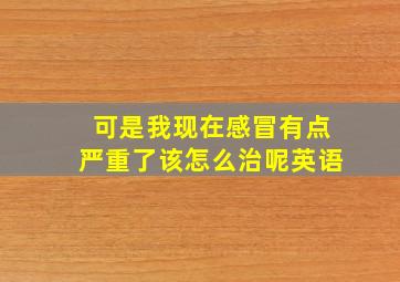 可是我现在感冒有点严重了该怎么治呢英语