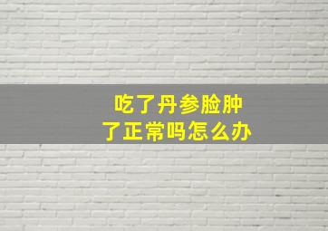 吃了丹参脸肿了正常吗怎么办