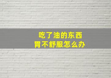 吃了油的东西胃不舒服怎么办