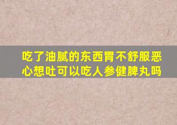 吃了油腻的东西胃不舒服恶心想吐可以吃人参健脾丸吗