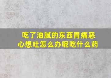 吃了油腻的东西胃痛恶心想吐怎么办呢吃什么药