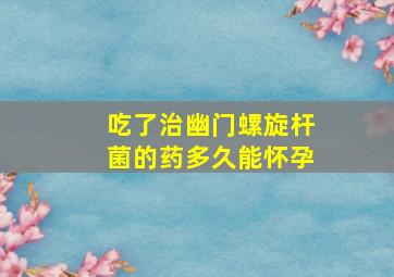 吃了治幽门螺旋杆菌的药多久能怀孕