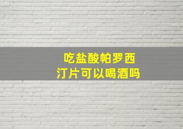 吃盐酸帕罗西汀片可以喝酒吗