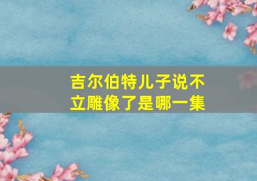 吉尔伯特儿子说不立雕像了是哪一集