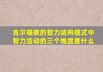 吉尔福德的智力结构模式中智力活动的三个维度是什么