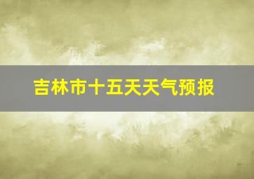 吉林市十五天天气预报