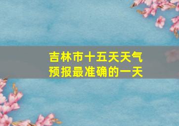 吉林市十五天天气预报最准确的一天