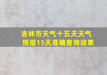 吉林市天气十五天天气预报15天准确查询结果