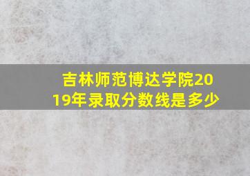 吉林师范博达学院2019年录取分数线是多少