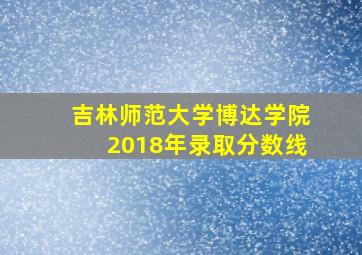 吉林师范大学博达学院2018年录取分数线