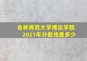 吉林师范大学博达学院2021年分数线是多少