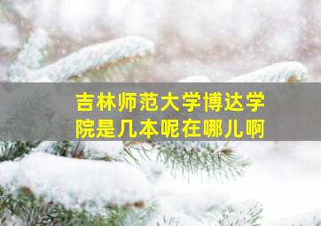 吉林师范大学博达学院是几本呢在哪儿啊