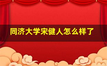 同济大学宋健人怎么样了