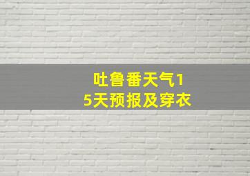 吐鲁番天气15天预报及穿衣