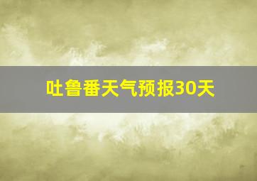 吐鲁番天气预报30天