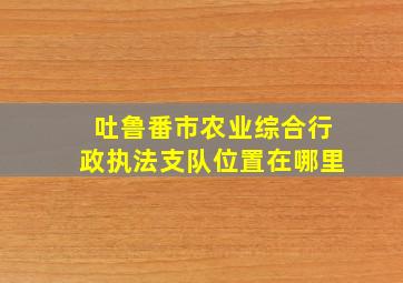 吐鲁番市农业综合行政执法支队位置在哪里