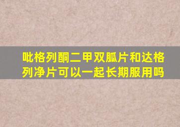 吡格列酮二甲双胍片和达格列净片可以一起长期服用吗