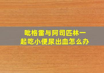 吡格雷与阿司匹林一起吃小便尿出血怎么办