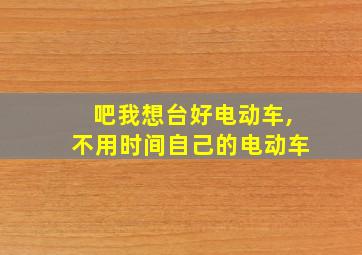 吧我想台好电动车,不用时间自己的电动车