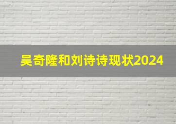 吴奇隆和刘诗诗现状2024