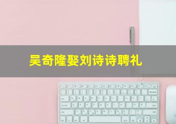 吴奇隆娶刘诗诗聘礼