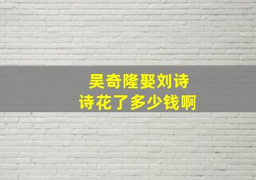 吴奇隆娶刘诗诗花了多少钱啊