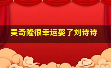 吴奇隆很幸运娶了刘诗诗