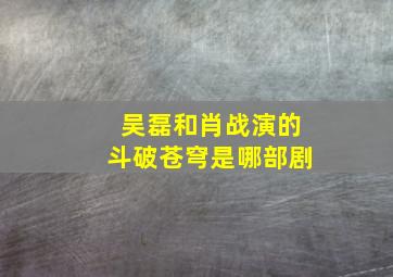 吴磊和肖战演的斗破苍穹是哪部剧