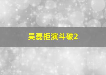 吴磊拒演斗破2