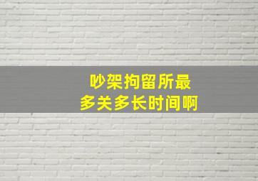 吵架拘留所最多关多长时间啊