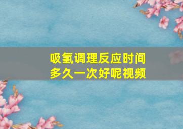 吸氢调理反应时间多久一次好呢视频