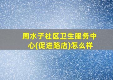 周水子社区卫生服务中心(促进路店)怎么样