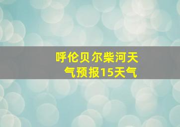 呼伦贝尔柴河天气预报15天气