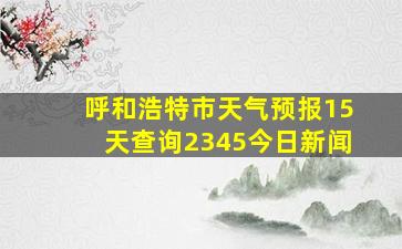 呼和浩特市天气预报15天查询2345今日新闻