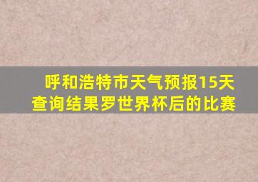 呼和浩特市天气预报15天查询结果罗世界杯后的比赛