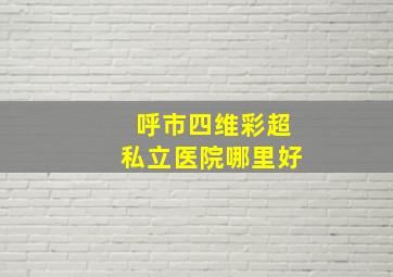 呼市四维彩超私立医院哪里好