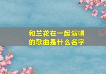 和兰花在一起演唱的歌曲是什么名字