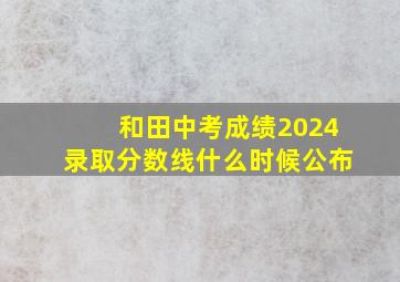 和田中考成绩2024录取分数线什么时候公布