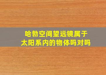 哈勃空间望远镜属于太阳系内的物体吗对吗