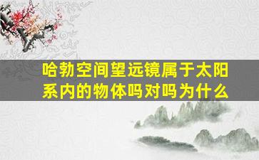 哈勃空间望远镜属于太阳系内的物体吗对吗为什么