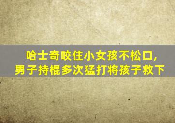 哈士奇咬住小女孩不松口,男子持棍多次猛打将孩子救下