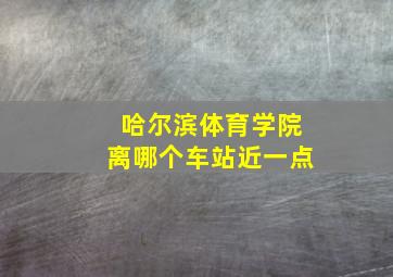 哈尔滨体育学院离哪个车站近一点