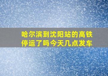 哈尔滨到沈阳站的高铁停运了吗今天几点发车