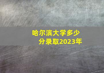 哈尔滨大学多少分录取2023年