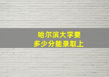 哈尔滨大学要多少分能录取上