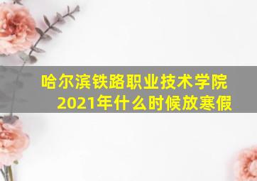 哈尔滨铁路职业技术学院2021年什么时候放寒假