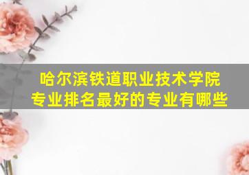 哈尔滨铁道职业技术学院专业排名最好的专业有哪些